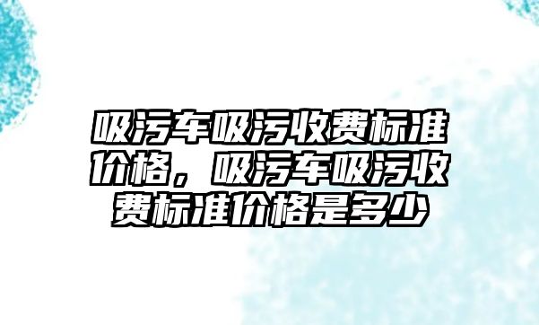 吸污車吸污收費標準價格，吸污車吸污收費標準價格是多少