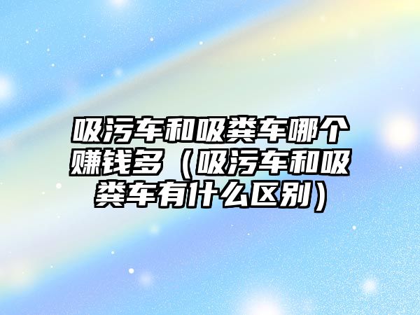 吸污車和吸糞車哪個(gè)賺錢多（吸污車和吸糞車有什么區(qū)別）