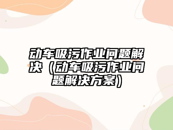 動車吸污作業(yè)問題解決（動車吸污作業(yè)問題解決方案）