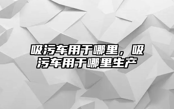 吸污車用于哪里，吸污車用于哪里生產(chǎn)