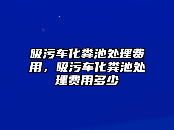 吸污車化糞池處理費用，吸污車化糞池處理費用多少