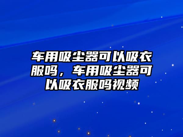 車用吸塵器可以吸衣服嗎，車用吸塵器可以吸衣服嗎視頻