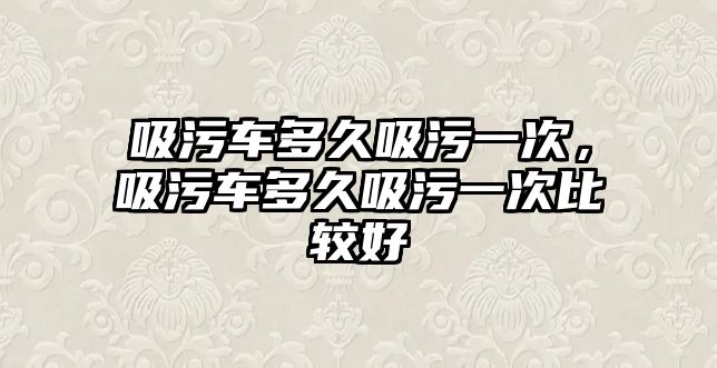 吸污車多久吸污一次，吸污車多久吸污一次比較好