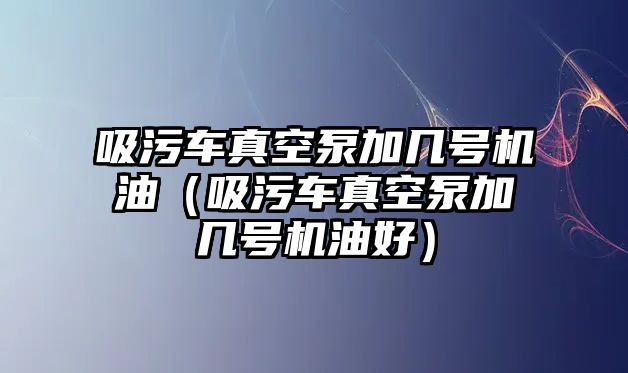 吸污車真空泵加幾號(hào)機(jī)油（吸污車真空泵加幾號(hào)機(jī)油好）