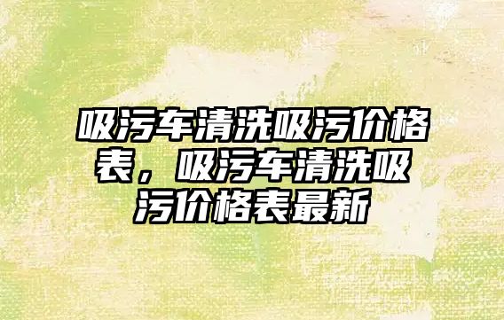 吸污車清洗吸污價格表，吸污車清洗吸污價格表最新