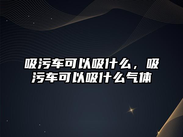 吸污車可以吸什么，吸污車可以吸什么氣體