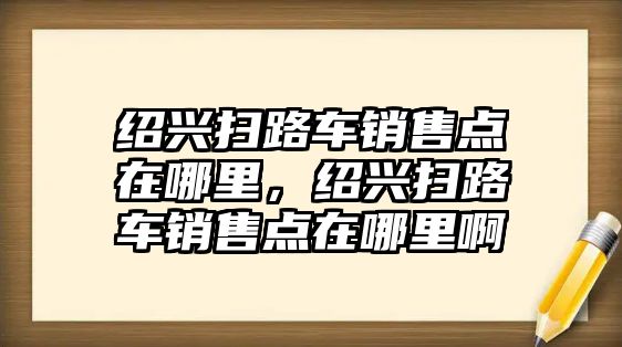 紹興掃路車銷售點在哪里，紹興掃路車銷售點在哪里啊