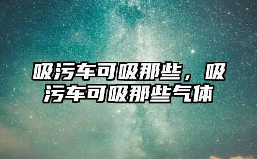 吸污車可吸那些，吸污車可吸那些氣體