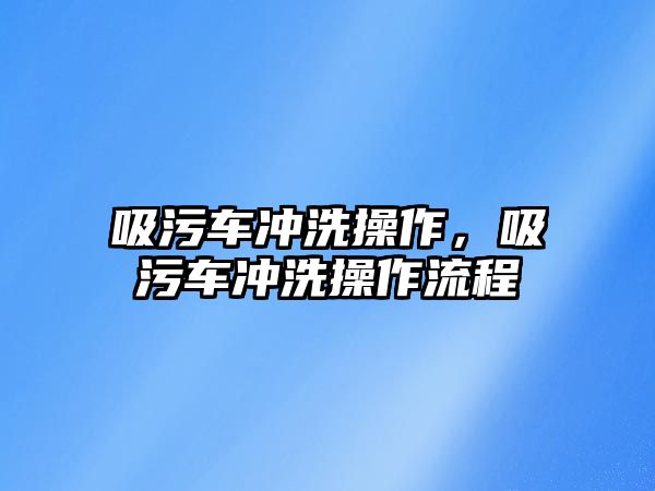 吸污車沖洗操作，吸污車沖洗操作流程