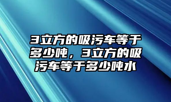 3立方的吸污車等于多少噸，3立方的吸污車等于多少噸水