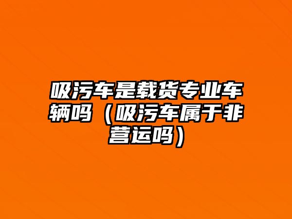 吸污車是載貨專業(yè)車輛嗎（吸污車屬于非營運嗎）