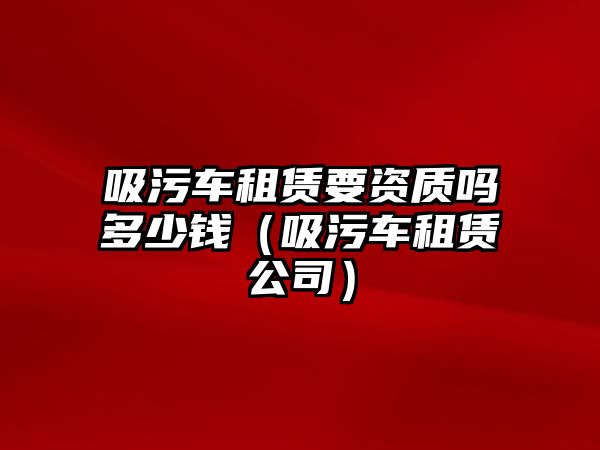 吸污車租賃要資質(zhì)嗎多少錢（吸污車租賃公司）