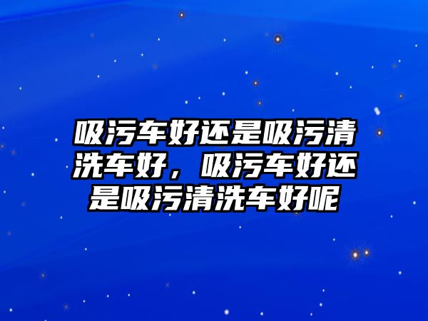 吸污車好還是吸污清洗車好，吸污車好還是吸污清洗車好呢