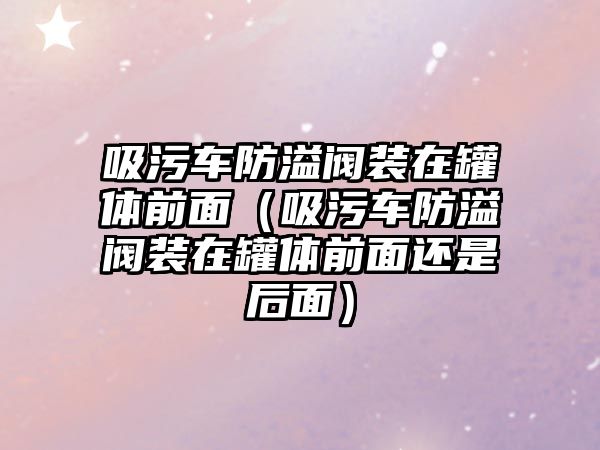 吸污車防溢閥裝在罐體前面（吸污車防溢閥裝在罐體前面還是后面）