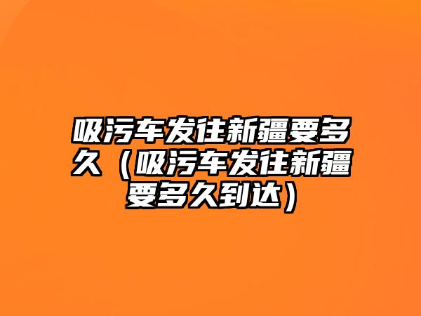 吸污車發(fā)往新疆要多久（吸污車發(fā)往新疆要多久到達(dá)）