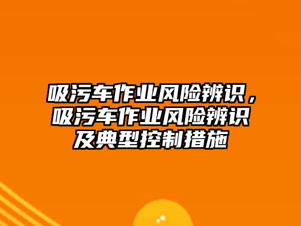 吸污車作業(yè)風(fēng)險(xiǎn)辨識(shí)，吸污車作業(yè)風(fēng)險(xiǎn)辨識(shí)及典型控制措施