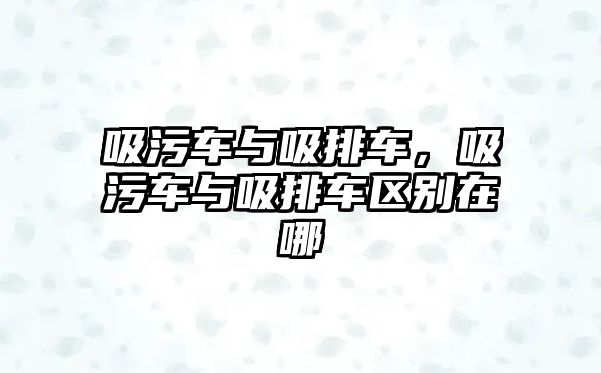 吸污車與吸排車，吸污車與吸排車區(qū)別在哪