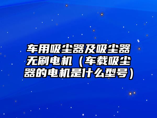 車用吸塵器及吸塵器無(wú)刷電機(jī)（車載吸塵器的電機(jī)是什么型號(hào)）