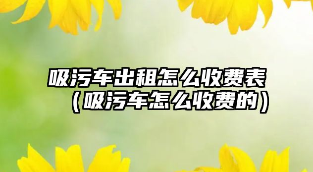 吸污車出租怎么收費表（吸污車怎么收費的）