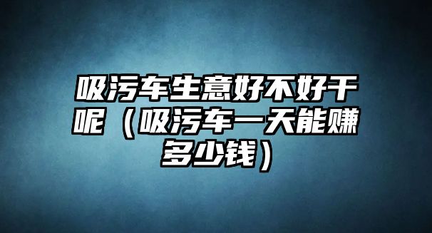 吸污車生意好不好干呢（吸污車一天能賺多少錢）