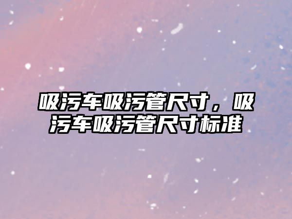 吸污車吸污管尺寸，吸污車吸污管尺寸標準