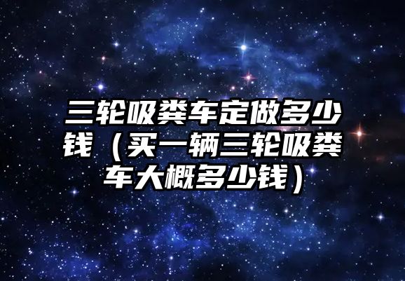 三輪吸糞車定做多少錢（買一輛三輪吸糞車大概多少錢）