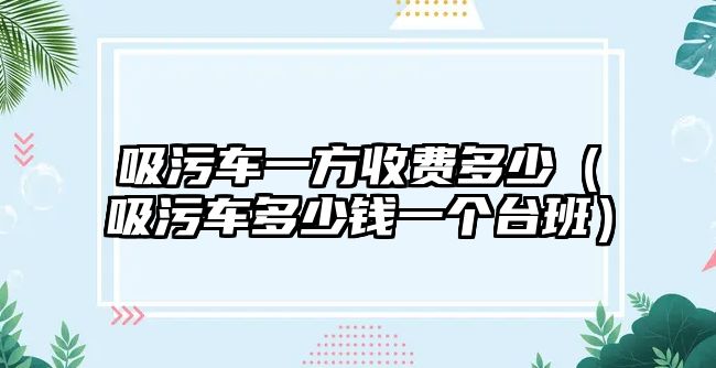 吸污車一方收費(fèi)多少（吸污車多少錢(qián)一個(gè)臺(tái)班）