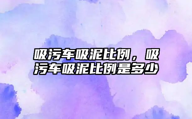 吸污車吸泥比例，吸污車吸泥比例是多少