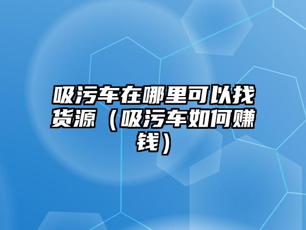 吸污車在哪里可以找貨源（吸污車如何賺錢）