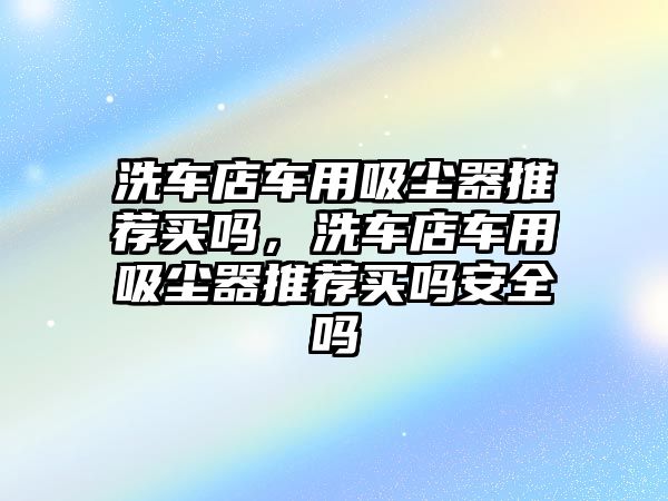 洗車店車用吸塵器推薦買嗎，洗車店車用吸塵器推薦買嗎安全嗎