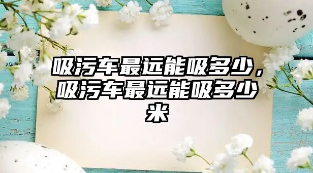 吸污車最遠(yuǎn)能吸多少，吸污車最遠(yuǎn)能吸多少米