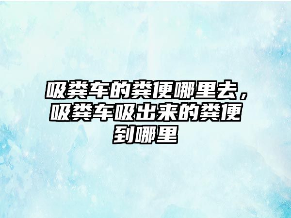 吸糞車的糞便哪里去，吸糞車吸出來(lái)的糞便到哪里