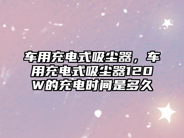 車用充電式吸塵器，車用充電式吸塵器120W的充電時間是多久