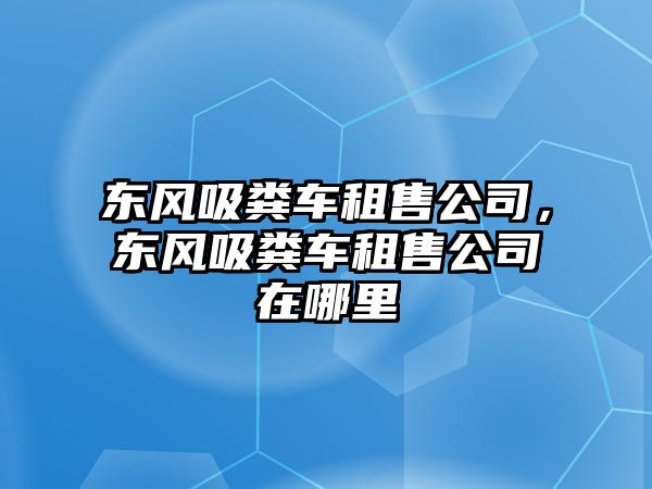 東風(fēng)吸糞車租售公司，東風(fēng)吸糞車租售公司在哪里