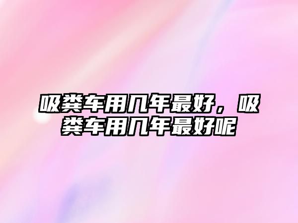 吸糞車用幾年最好，吸糞車用幾年最好呢