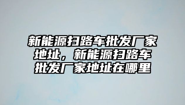 新能源掃路車批發(fā)廠家地址，新能源掃路車批發(fā)廠家地址在哪里