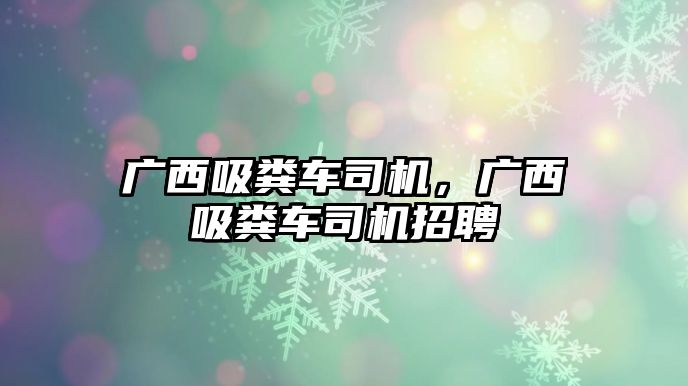 廣西吸糞車司機，廣西吸糞車司機招聘