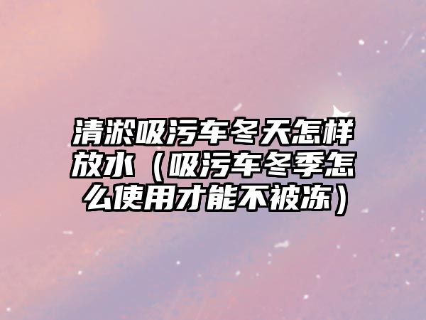 清淤吸污車冬天怎樣放水（吸污車冬季怎么使用才能不被凍）