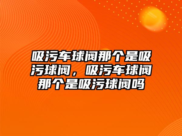 吸污車球閥那個(gè)是吸污球閥，吸污車球閥那個(gè)是吸污球閥嗎