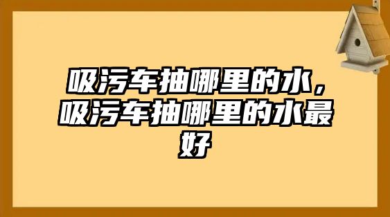 吸污車抽哪里的水，吸污車抽哪里的水最好