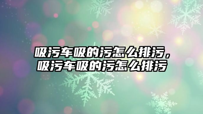 吸污車吸的污怎么排污，吸污車吸的污怎么排污