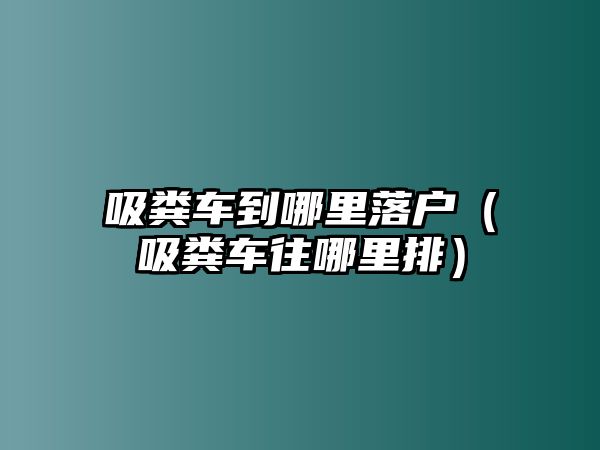 吸糞車到哪里落戶（吸糞車往哪里排）