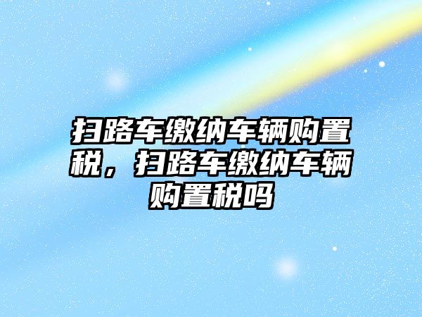 掃路車繳納車輛購置稅，掃路車繳納車輛購置稅嗎