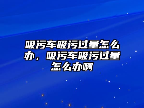 吸污車吸污過(guò)量怎么辦，吸污車吸污過(guò)量怎么辦啊