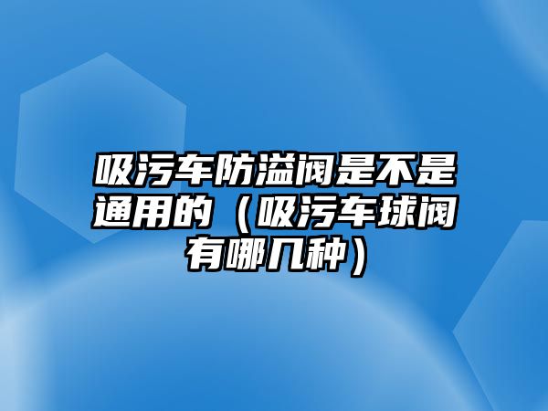 吸污車防溢閥是不是通用的（吸污車球閥有哪幾種）