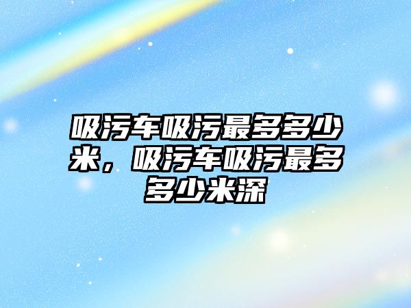 吸污車吸污最多多少米，吸污車吸污最多多少米深