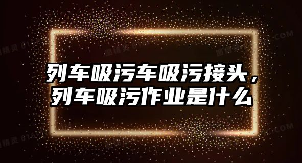 列車吸污車吸污接頭，列車吸污作業(yè)是什么