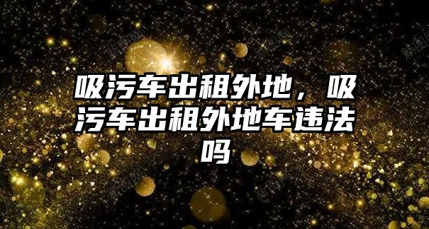 吸污車出租外地，吸污車出租外地車違法嗎