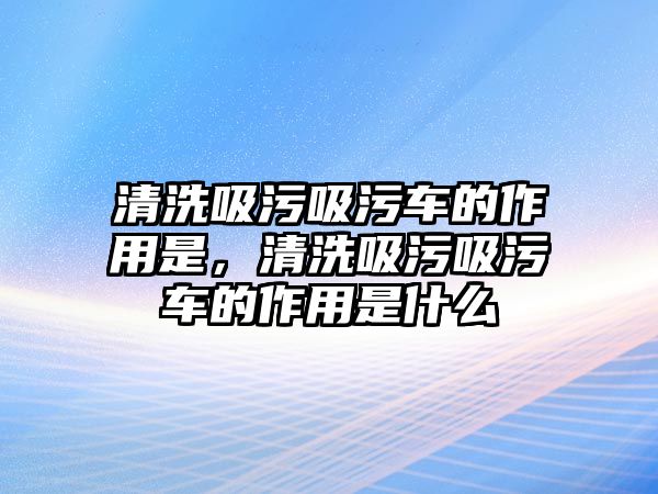 清洗吸污吸污車的作用是，清洗吸污吸污車的作用是什么