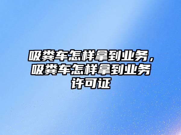 吸糞車怎樣拿到業(yè)務(wù)，吸糞車怎樣拿到業(yè)務(wù)許可證